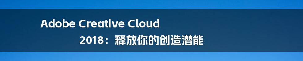 Adobe Creative Cloud 2018：释放你的创造潜能
