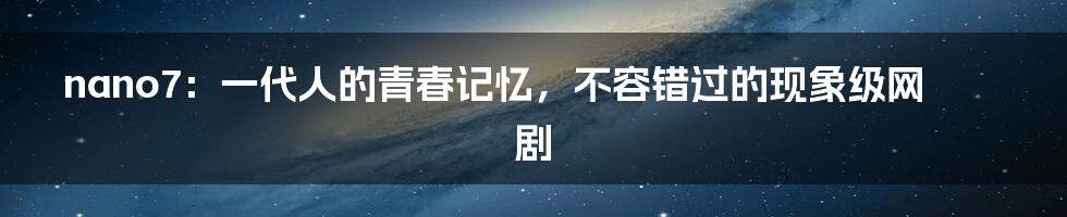 nano7:一代人的青春记忆,不容错过的现象级网剧