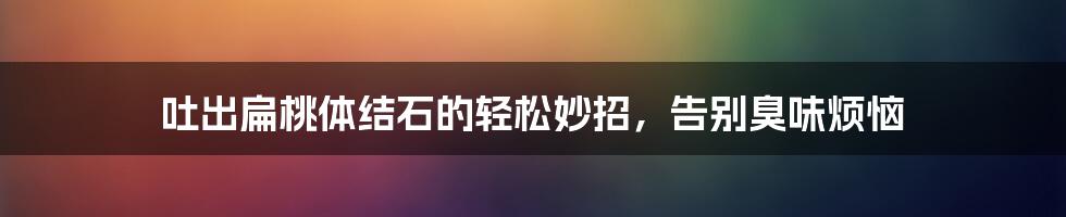吐出扁桃体结石的轻松妙招,告别臭味烦恼