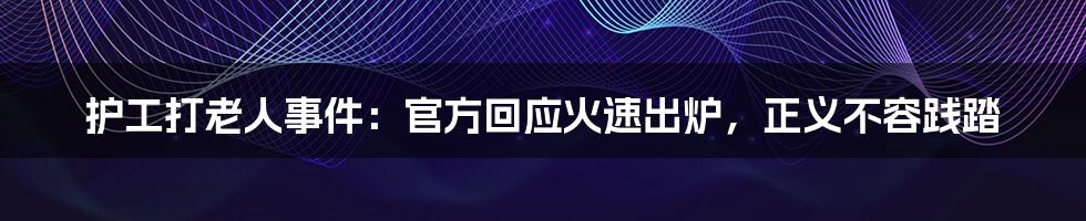 护工打老人事件：官方回应火速出炉，正义不容践踏
