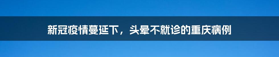 新冠疫情蔓延下，头晕不就诊的重庆病例