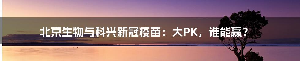 北京生物与科兴新冠疫苗:大PK,谁能赢?