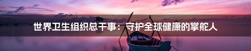 世界卫生组织总干事:守护全球健康的掌舵人