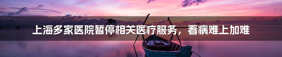 上海多家医院暂停相关医疗服务,看病难上加难