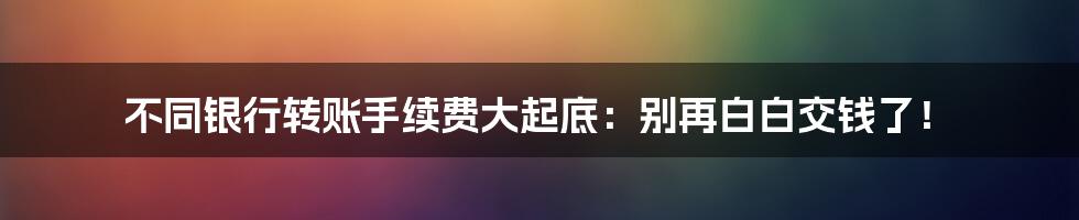 不同银行转账手续费大起底：别再白白交钱了！