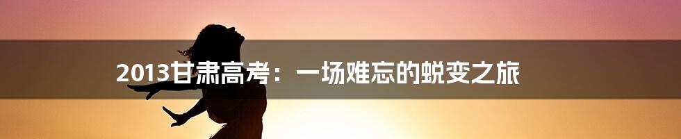 2013甘肃高考：一场难忘的蜕变之旅