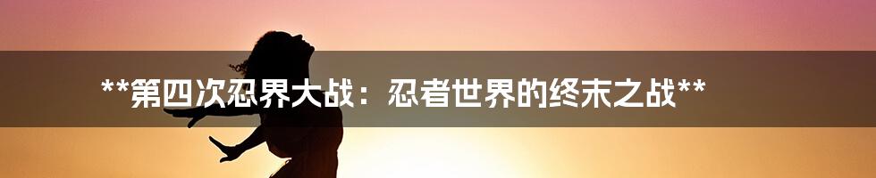 **第四次忍界大战：忍者世界的终末之战**