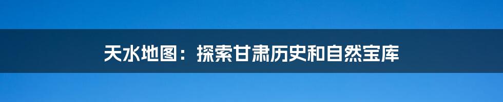 天水地图:探索甘肃历史和自然宝库