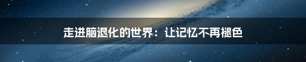 走进脑退化的世界:让记忆不再褪色