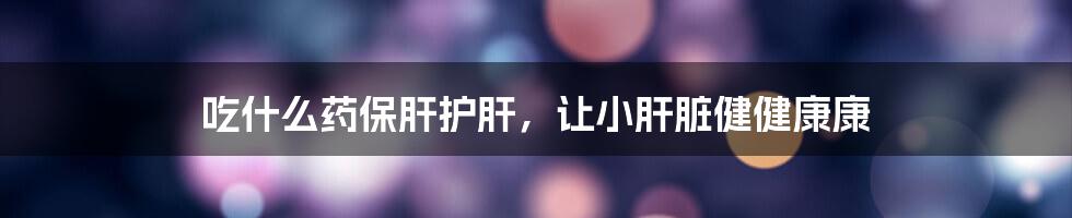吃什么药保肝护肝，让小肝脏健健康康