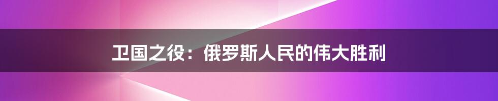 卫国之役:俄罗斯人民的伟大胜利