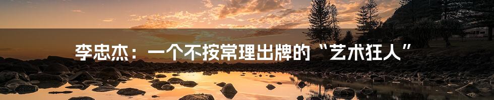 李忠杰:一个不按常理出牌的“艺术狂人”