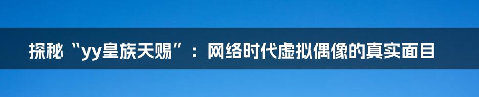 探秘“yy皇族天赐”：网络时代虚拟偶像的真实面目