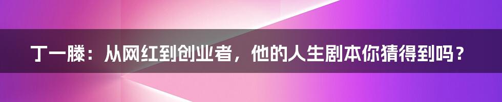 丁一滕:从网红到创业者,他的人生剧本你猜得到吗?