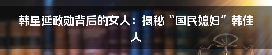 韩星延政勋背后的女人:揭秘“国民媳妇”韩佳人