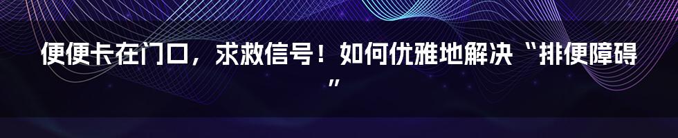 便便卡在门口，求救信号！如何优雅地解决“排便障碍”
