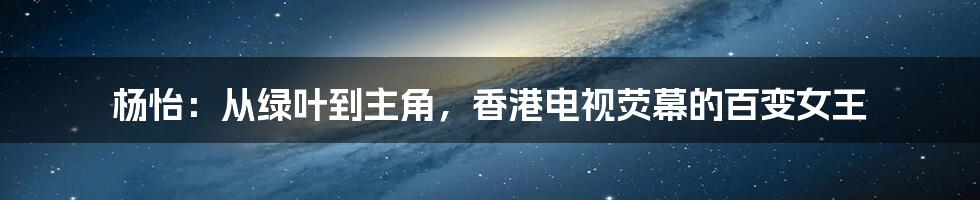 杨怡：从绿叶到主角，香港电视荧幕的百变女王