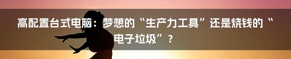 高配置台式电脑:梦想的“生产力工具”还是烧钱的“电子垃圾”?