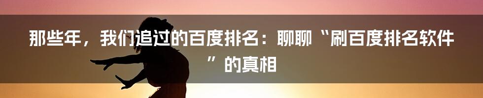 那些年,我们追过的百度排名:聊聊“刷百度排名软件”的真相