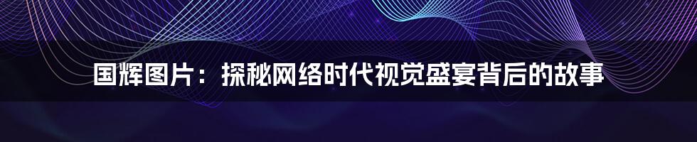 国辉图片:探秘网络时代视觉盛宴背后的故事