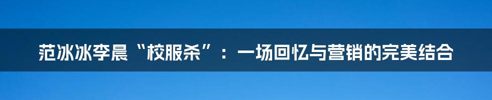 范冰冰李晨“校服杀”:一场回忆与营销的完美结合