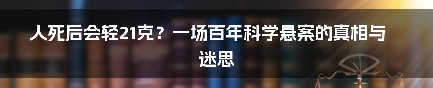 人死后会轻21克？一场百年科学悬案的真相与迷思