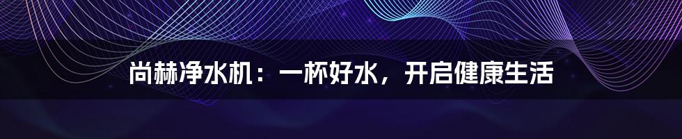 尚赫净水机：一杯好水，开启健康生活