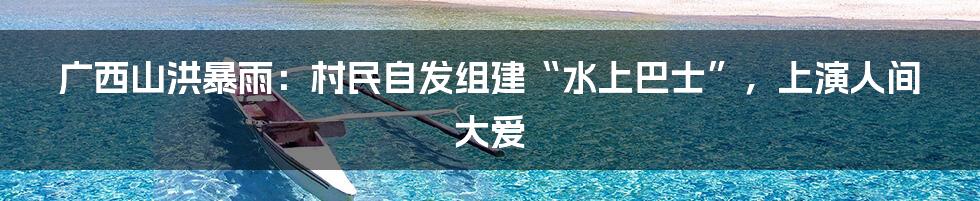 广西山洪暴雨:村民自发组建“水上巴士”,上演人间大爱