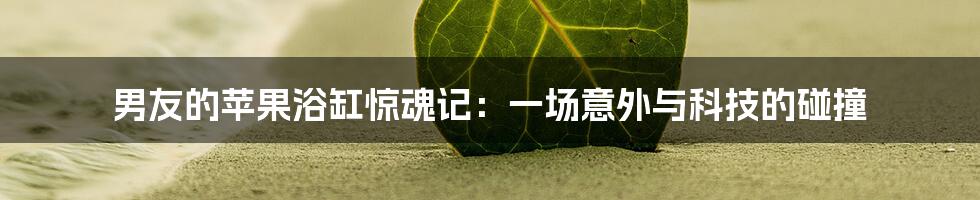 男友的苹果浴缸惊魂记：一场意外与科技的碰撞