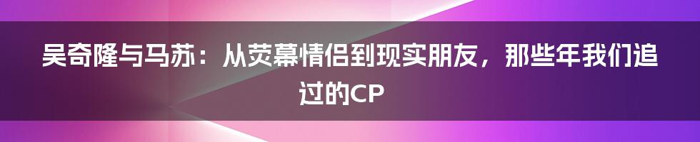 吴奇隆与马苏：从荧幕情侣到现实朋友，那些年我们追过的CP