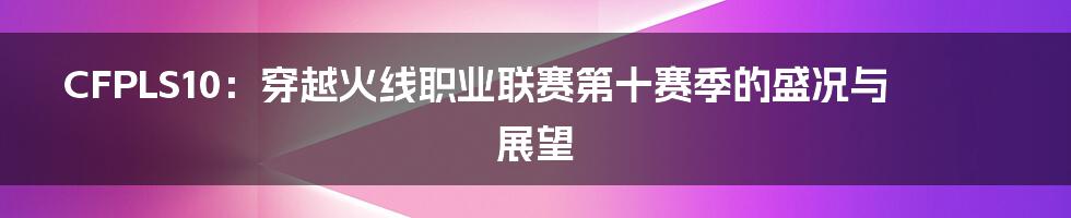 CFPLS10:穿越火线职业联赛第十赛季的盛况与展望