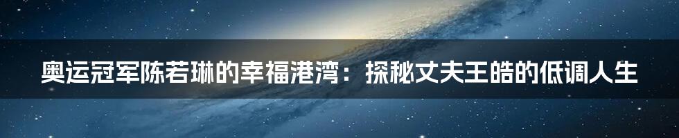 奥运冠军陈若琳的幸福港湾:探秘丈夫王皓的低调人生