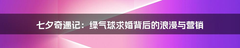 七夕奇遇记:绿气球求婚背后的浪漫与营销