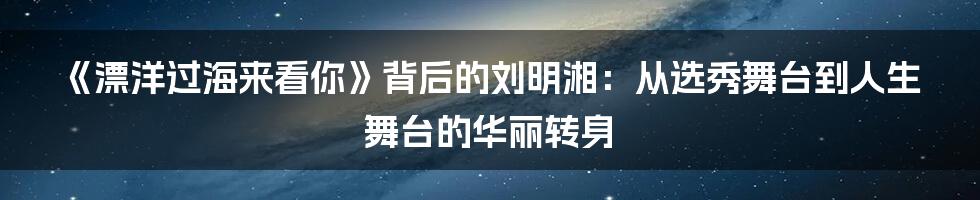《漂洋过海来看你》背后的刘明湘：从选秀舞台到人生舞台的华丽转身