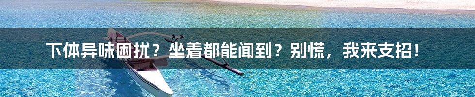 下体异味困扰?坐着都能闻到?别慌,我来支招!