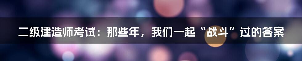 二级建造师考试:那些年,我们一起“战斗”过的答案