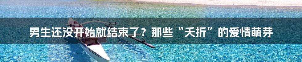 男生还没开始就结束了?那些“夭折”的爱情萌芽