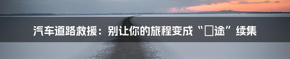 汽车道路救援:别让你的旅程变成“囧途”续集