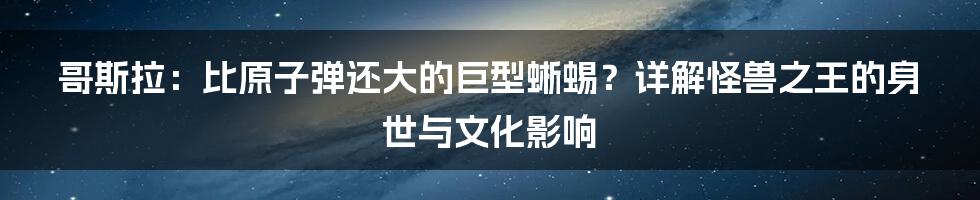 哥斯拉:比原子弹还大的巨型蜥蜴?详解怪兽之王的身世与文化影响