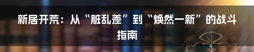新居开荒:从“脏乱差”到“焕然一新”的战斗指南