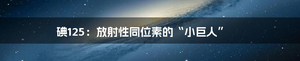 碘125:放射性同位素的“小巨人”