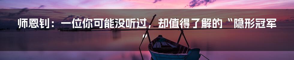 师恩钊:一位你可能没听过,却值得了解的“隐形冠军”