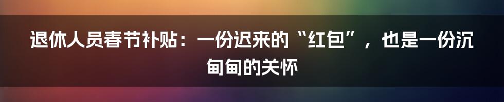 退休人员春节补贴:一份迟来的“红包”,也是一份沉甸甸的关怀