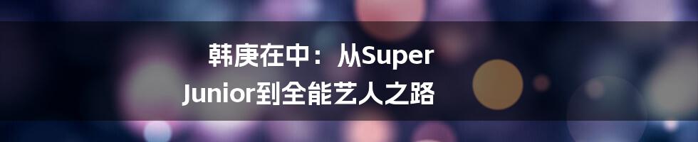 韩庚在中:从Super Junior到全能艺人之路