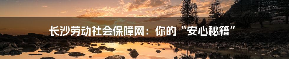 长沙劳动社会保障网：你的“安心秘籍”