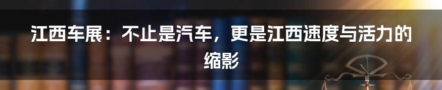 江西车展:不止是汽车,更是江西速度与活力的缩影