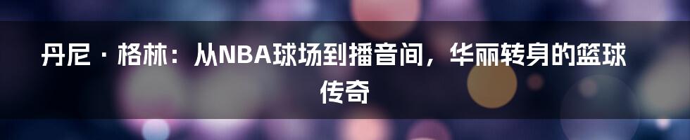 丹尼·格林：从NBA球场到播音间，华丽转身的篮球传奇