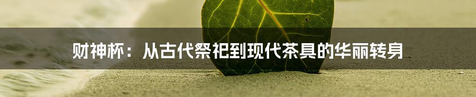 财神杯:从古代祭祀到现代茶具的华丽转身