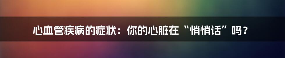 心血管疾病的症状:你的心脏在“悄悄话”吗?