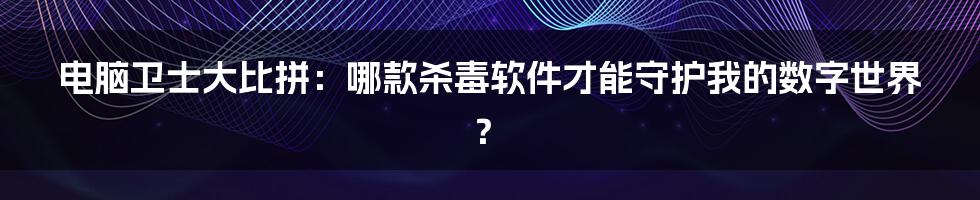 电脑卫士大比拼:哪款杀毒软件才能守护我的数字世界?
